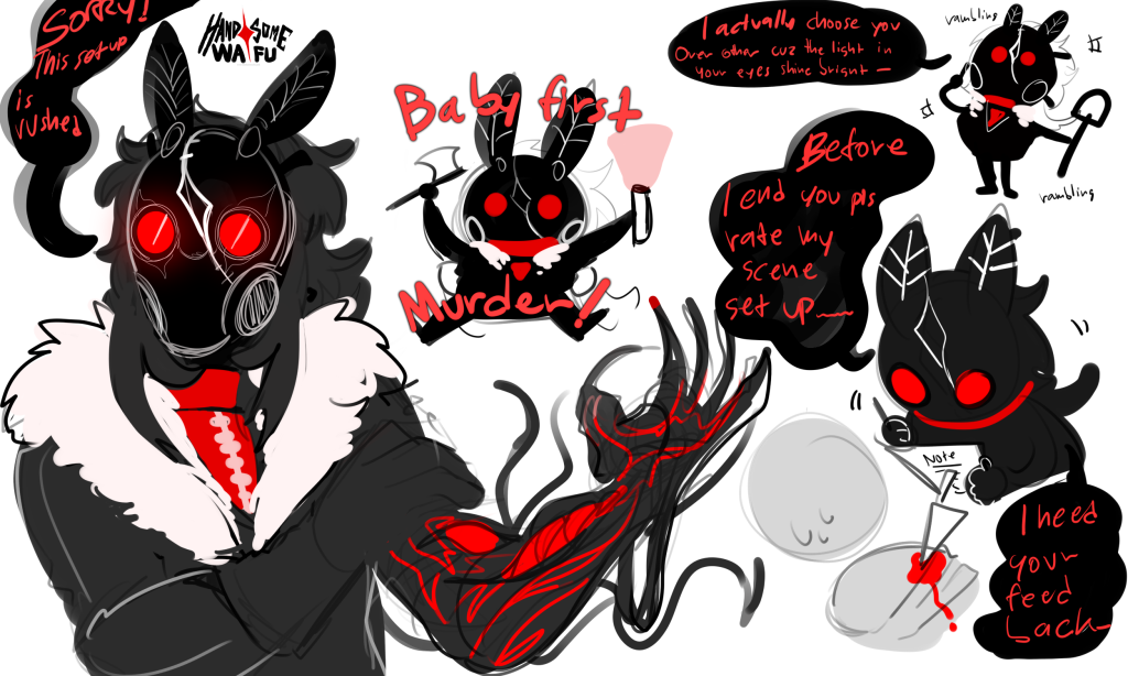 Sketch concept of Silja AU where she's slasher. She's short humanoid women with mothman-theme mask and she wear all black jacket, red shirt inside and red collar.

1st art show her in half body lfiting one arm that show off that she's not really a human. She also said 'sorry this set up is rushed' as a reference to how she usually prepare a set up or story telling set stage for her victim to play in.

2nd art is chibi art of her holding axe and red flashlight and looking every excited to commit her first score with the red text around her saying ' Baby first murder!'

3rd is chibi art of her that she's holding shovel on one hand and other is just rambling about how she choose victim because how beautiful the light in their eyes is so it's not random.

4th halfbody chibi holding pencil and paper in hand asking victim before they die to rate her set up as she needed feed back to improve her work-